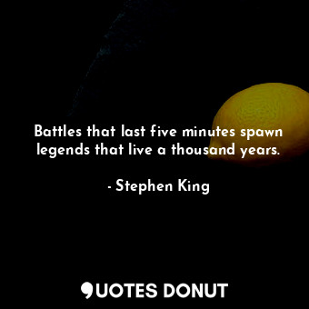 Battles that last five minutes spawn legends that live a thousand years.