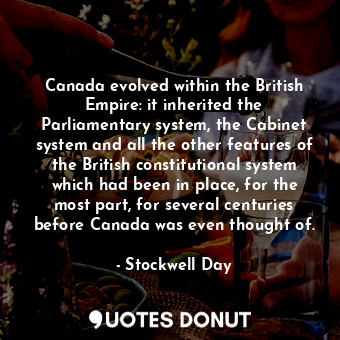 Canada evolved within the British Empire: it inherited the Parliamentary system, the Cabinet system and all the other features of the British constitutional system which had been in place, for the most part, for several centuries before Canada was even thought of.