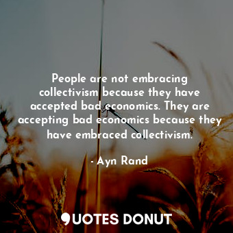 People are not embracing collectivism because they have accepted bad economics. They are accepting bad economics because they have embraced collectivism.