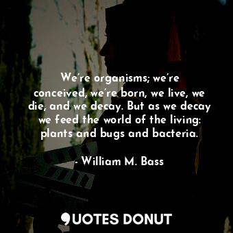 We’re organisms; we’re conceived, we’re born, we live, we die, and we decay. But as we decay we feed the world of the living: plants and bugs and bacteria.