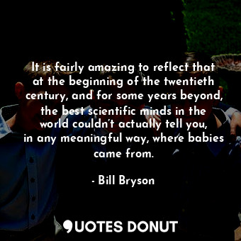 It is fairly amazing to reflect that at the beginning of the twentieth century, and for some years beyond, the best scientific minds in the world couldn’t actually tell you, in any meaningful way, where babies came from.