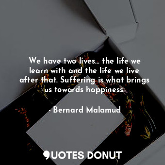 We have two lives... the life we learn with and the life we live after that. Suffering is what brings us towards happiness.