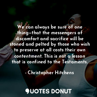 We can always be sure of one thing—that the messengers of discomfort and sacrifice will be stoned and pelted by those who wish to preserve at all costs their own contentment. This is not a lesson that is confined to the Testaments.