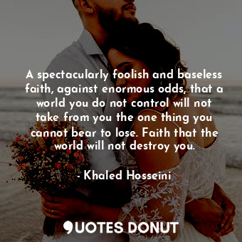 A spectacularly foolish and baseless faith, against enormous odds, that a world you do not control will not take from you the one thing you cannot bear to lose. Faith that the world will not destroy you.