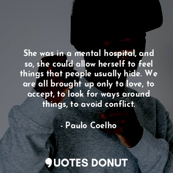 She was in a mental hospital, and so, she could allow herself to feel things that people usually hide. We are all brought up only to love, to accept, to look for ways around things, to avoid conflict.