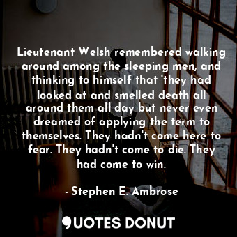 Lieutenant Welsh remembered walking around among the sleeping men, and thinking to himself that 'they had looked at and smelled death all around them all day but never even dreamed of applying the term to themselves. They hadn't come here to fear. They hadn't come to die. They had come to win.