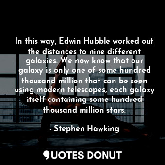 In this way, Edwin Hubble worked out the distances to nine different galaxies. We now know that our galaxy is only one of some hundred thousand million that can be seen using modern telescopes, each galaxy itself containing some hundred thousand million stars.