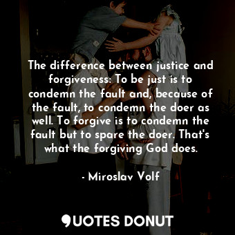 The difference between justice and forgiveness: To be just is to condemn the fault and, because of the fault, to condemn the doer as well. To forgive is to condemn the fault but to spare the doer. That's what the forgiving God does.