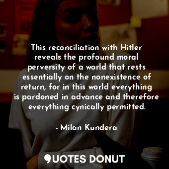 This reconciliation with Hitler reveals the profound moral perversity of a world that rests essentially on the nonexistence of return, for in this world everything is pardoned in advance and therefore everything cynically permitted.