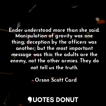 Ender understood more than she said. Manipulation of gravity was one thing; deception by the officers was another; but the most important message was this: the adults are the enemy, not the other armies. They do not tell us the truth.