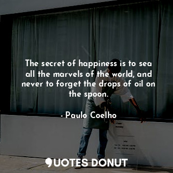 The secret of happiness is to sea all the marvels of the world, and never to forget the drops of oil on the spoon.