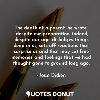 The death of a parent, he wrote, “despite our preparation, indeed, despite our age, dislodges things deep in us, sets off reactions that surprise us and that may cut free memories and feelings that we had thought gone to ground long ago.