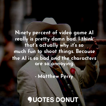 Ninety percent of video game AI really is pretty damn bad. I think that&#39;s actually why it&#39;s so much fun to shoot things. Because the AI is so bad and the characters are so annoying.