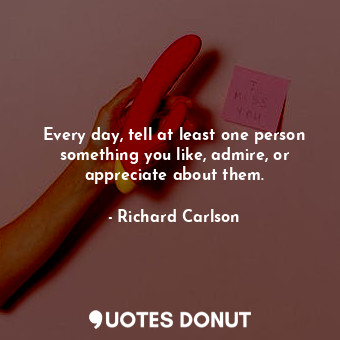 Every day, tell at least one person something you like, admire, or appreciate about them.