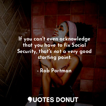  If you can&#39;t even acknowledge that you have to fix Social Security, that&#39... - Rob Portman - Quotes Donut