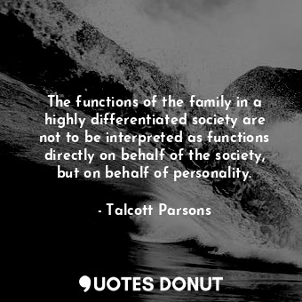 The functions of the family in a highly differentiated society are not to be interpreted as functions directly on behalf of the society, but on behalf of personality.