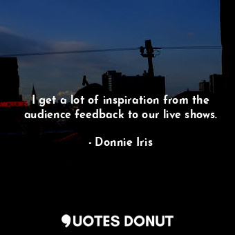  I get a lot of inspiration from the audience feedback to our live shows.... - Donnie Iris - Quotes Donut