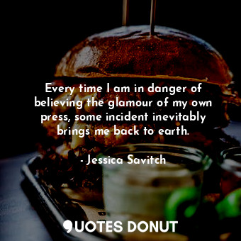  Every time I am in danger of believing the glamour of my own press, some inciden... - Jessica Savitch - Quotes Donut