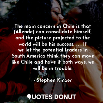 The main concern in Chile is that [Allende] can consolidate himself, and the picture projected to the world will be his success. . . . If we let the potential leaders in South America think they can move like Chile and have it both ways, we will be in trouble.
