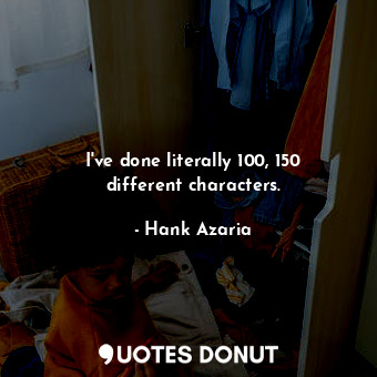 I&#39;ve done literally 100, 150 different characters.