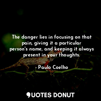 The danger lies in focusing on that pain, giving it a particular person's name, and keeping it always present in your thoughts.