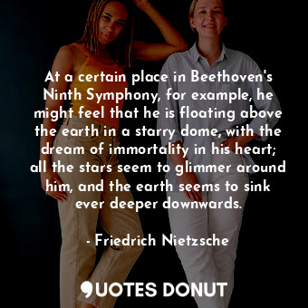 At a certain place in Beethoven's Ninth Symphony, for example, he might feel that he is floating above the earth in a starry dome, with the dream of immortality in his heart; all the stars seem to glimmer around him, and the earth seems to sink ever deeper downwards.