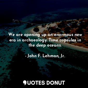 We are opening up an enormous new era in archaeology. Time capsules in the deep oceans.