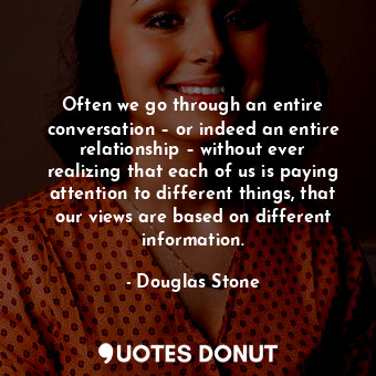 Often we go through an entire conversation – or indeed an entire relationship – without ever realizing that each of us is paying attention to different things, that our views are based on different information.
