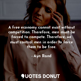 A free economy cannot exist without competition. Therefore, men must be forced to compete. Therefore, we must control men in order to force them to be free.