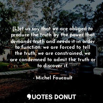 [L]et us say that we are obliged to produce the truth by the power that demands truth and needs it in order to function: we are forced to tell the truth, we are constrained, we are condemned to admit the truth or to discover it.