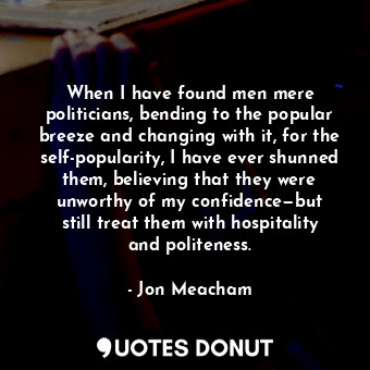 When I have found men mere politicians, bending to the popular breeze and changing with it, for the self-popularity, I have ever shunned them, believing that they were unworthy of my confidence—but still treat them with hospitality and politeness.
