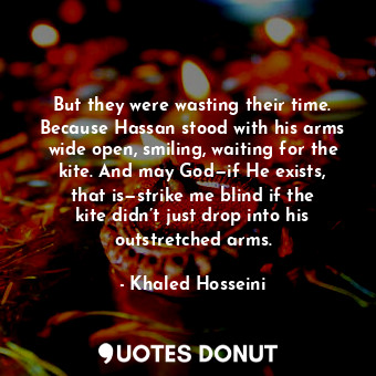 But they were wasting their time. Because Hassan stood with his arms wide open, smiling, waiting for the kite. And may God—if He exists, that is—strike me blind if the kite didn’t just drop into his outstretched arms.