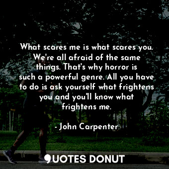 What scares me is what scares you. We&#39;re all afraid of the same things. That&#39;s why horror is such a powerful genre. All you have to do is ask yourself what frightens you and you&#39;ll know what frightens me.