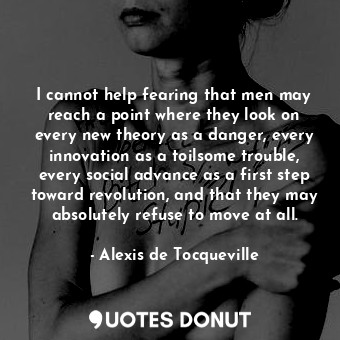 I cannot help fearing that men may reach a point where they look on every new theory as a danger, every innovation as a toilsome trouble, every social advance as a first step toward revolution, and that they may absolutely refuse to move at all.