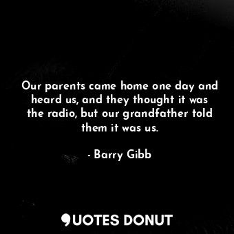 Our parents came home one day and heard us, and they thought it was the radio, but our grandfather told them it was us.