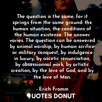 The question is the same, for it springs from the same ground: the human situation, the conditions of the human existence. The answer varies. The question can be answered by animal worship, by human scrifice or military conquest, by indulgence in luxury, by ascetic renunciation, by obsessionnal work, by artistic creation, by the love of God, and by the love of Man.