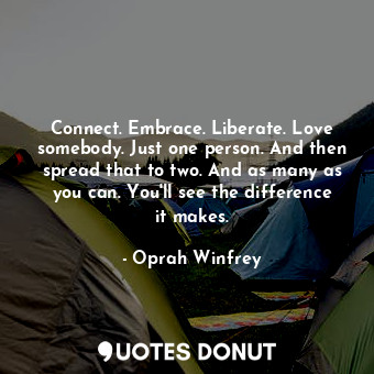 Connect. Embrace. Liberate. Love somebody. Just one person. And then spread that to two. And as many as you can. You'll see the difference it makes.