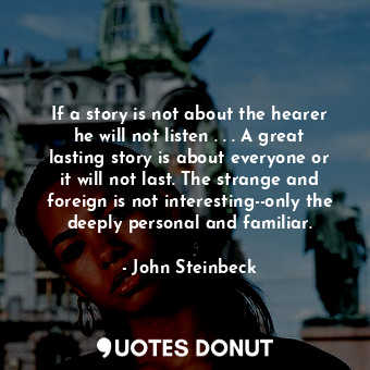 If a story is not about the hearer he will not listen . . . A great lasting story is about everyone or it will not last. The strange and foreign is not interesting--only the deeply personal and familiar.