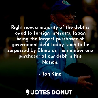 Right now, a majority of the debt is owed to foreign interests, Japan being the largest purchaser of government debt today, soon to be surpassed by China as the number one purchaser of our debt in this Nation.