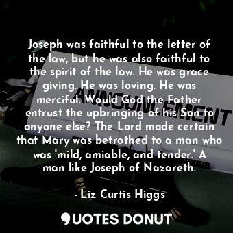 Joseph was faithful to the letter of the law, but he was also faithful to the spirit of the law. He was grace giving. He was loving. He was merciful. Would God the Father entrust the upbringing of his Son to anyone else? The Lord made certain that Mary was betrothed to a man who was 'mild, amiable, and tender.' A man like Joseph of Nazareth.