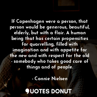 If Copenhagen were a person, that person would be generous, beautiful, elderly, but with a flair. A human being that has certain propensities for quarrelling, filled with imagination and with appetite for the new and with respect for the old - somebody who takes good care of things and of people.
