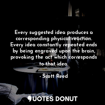 Every suggested idea produces a corresponding physical reaction. Every idea constantly repeated ends by being engraved upon the brain, provoking the act which corresponds to that idea.