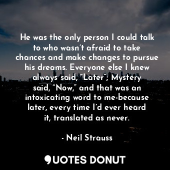 He was the only person I could talk to who wasn’t afraid to take chances and make changes to pursue his dreams. Everyone else I knew always said, ”Later“; Mystery said, ”Now,“ and that was an intoxicating word to me-because later, every time I’d ever heard it, translated as never.