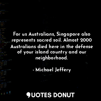 For us Australians, Singapore also represents sacred soil. Almost 2000 Australians died here in the defense of your island country and our neighborhood.