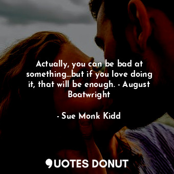Actually, you can be bad at something...but if you love doing it, that will be enough. - August Boatwright