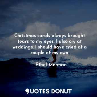 Christmas carols always brought tears to my eyes. I also cry at weddings. I should have cried at a couple of my own.