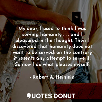 My dear, I used to think I was serving humanity . . . and I pleasured in the thought. Then I discovered that humanity does not want to be served; on the contrary it resents any attempt to serve it. So now I do what pleases myself.