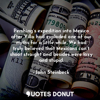 Pershing’s expedition into Mexico after Villa had exploded one of our myths for a little while. We had truly believed that Mexicans can’t shoot straight and besides were lazy and stupid.