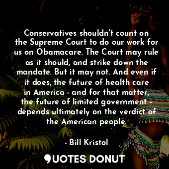 Conservatives shouldn&#39;t count on the Supreme Court to do our work for us on Obamacare. The Court may rule as it should, and strike down the mandate. But it may not. And even if it does, the future of health care in America - and for that matter, the future of limited government - depends ultimately on the verdict of the American people.