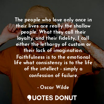 The people who love only once in their lives are really the shallow people. What they call their loyalty, and their fidelity, I call either the lethargy of custom or their lack of imagination. Faithfulness is to the emotional life what consistency is to the life of the intellect - simply a confession of failure.